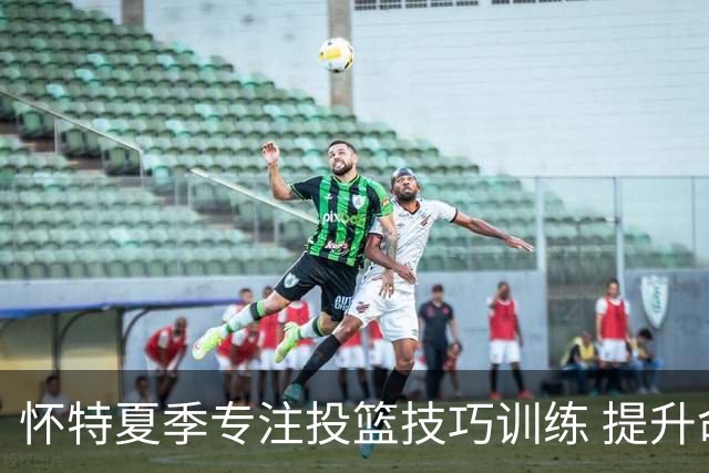 怀特夏季专注投篮技巧训练 提升命中率至70%-72%
